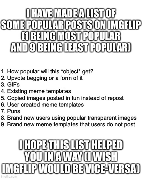 The list of imgflip |  I HAVE MADE A LIST OF SOME POPULAR POSTS ON IMGFLIP
(1 BEING MOST POPULAR AND 9 BEING LEAST POPULAR); 1. How popular will this *object* get?
2. Upvote begging or a form of it
3. GIFs
4. Existing meme templates
5. Copied images posted in fun instead of repost
6. User created meme templates
7. Puns
8. Brand new users using popular transparent images
9. Brand new meme templates that users do not post; I HOPE THIS LIST HELPED YOU IN A WAY (I WISH IMGFLIP WOULD BE VICE-VERSA) | image tagged in imgflip,list,popular,helpful | made w/ Imgflip meme maker