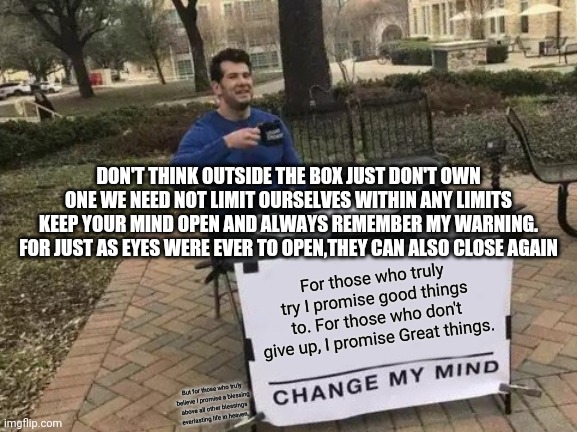 Change My Mind Meme | DON'T THINK OUTSIDE THE BOX JUST DON'T OWN ONE WE NEED NOT LIMIT OURSELVES WITHIN ANY LIMITS KEEP YOUR MIND OPEN AND ALWAYS REMEMBER MY WARNING. FOR JUST AS EYES WERE EVER TO OPEN,THEY CAN ALSO CLOSE AGAIN; For those who truly try I promise good things to. For those who don't give up, I promise Great things. But for those who truly believe I promise a blessing above all other blessings everlasting life in heaven. | image tagged in memes,change my mind | made w/ Imgflip meme maker