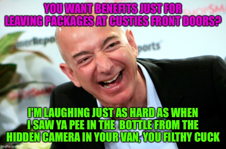 Jeff Bezos laughing | YOU WANT BENEFITS JUST FOR LEAVING PACKAGES AT CUSTIES FRONT DOORS? I'M LAUGHING JUST AS HARD AS WHEN I SAW YA PEE IN THE  BOTTLE FROM THE HIDDEN CAMERA IN YOUR VAN, YOU FILTHY CUCK | image tagged in jeff bezos laughing | made w/ Imgflip meme maker