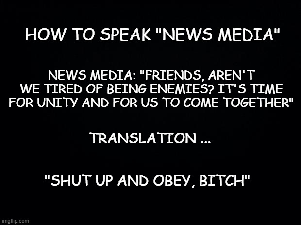 Truth | HOW TO SPEAK "NEWS MEDIA"; NEWS MEDIA: "FRIENDS, AREN'T WE TIRED OF BEING ENEMIES? IT'S TIME FOR UNITY AND FOR US TO COME TOGETHER"; TRANSLATION ... "SHUT UP AND OBEY, BITCH" | image tagged in black background,politics,election 2020,trump | made w/ Imgflip meme maker