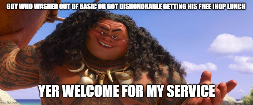 sorta welcome | GUY WHO WASHED OUT OF BASIC OR GOT DISHONORABLE GETTING HIS FREE IHOP LUNCH; YER WELCOME FOR MY SERVICE | image tagged in moana maui welcome | made w/ Imgflip meme maker