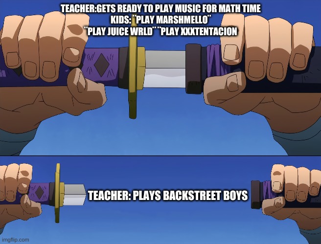 idk i was just bored | TEACHER:GETS READY TO PLAY MUSIC FOR MATH TIME
KIDS: ¨PLAY MARSHMELLO¨ ¨PLAY JUICE WRLD¨ ¨PLAY XXXTENTACION; TEACHER: PLAYS BACKSTREET BOYS | image tagged in memes | made w/ Imgflip meme maker