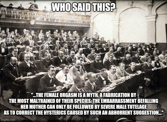 Trigger (I made this up to cause a stir) | WHO SAID THIS? "...THE FEMALE ORGASM IS A MYTH. A FABRICATION BY THE MOST MALTRAINED OF THEIR SPECIES. THE EMBARRASSMENT BEFALLING HER MOTHER CAN ONLY BE FOLLOWED BY SEVERE MALE TUTELAGE AS TO CORRECT THE HYSTERICS CAUSED BY SUCH AN ABHORRENT SUGGESTION..." | image tagged in 1920's classroom in australia | made w/ Imgflip meme maker