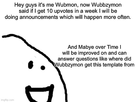 So guys who wants Wubmon (comment for a change and popular ones will get in) | Hey guys it's me Wubmon, now Wubbzymon said if I get 10 upvotes in a week I will be doing announcements which will happen more often. And Mabye over Time I will be improved on and can answer questions like where did Wubbzymon get this template from | image tagged in blank white template,wubmon,annocment | made w/ Imgflip meme maker