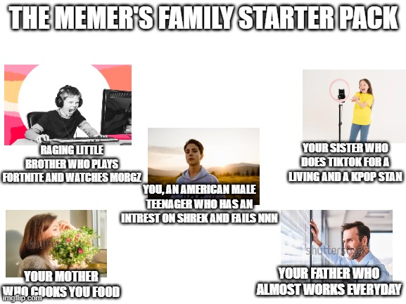 almost every family starter pack | THE MEMER'S FAMILY STARTER PACK; RAGING LITTLE BROTHER WHO PLAYS FORTNITE AND WATCHES MORGZ; YOUR SISTER WHO DOES TIKTOK FOR A LIVING AND A KPOP STAN; YOU, AN AMERICAN MALE TEENAGER WHO HAS AN INTREST ON SHREK AND FAILS NNN; YOUR FATHER WHO ALMOST WORKS EVERYDAY; YOUR MOTHER WHO COOKS YOU FOOD | image tagged in blank white template | made w/ Imgflip meme maker