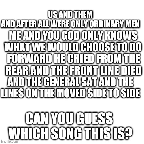 What song is this? | US AND THEM
AND AFTER ALL WERE ONLY ORDINARY MEN; ME AND YOU GOD ONLY KNOWS WHAT WE WOULD CHOOSE TO DO; FORWARD HE CRIED FROM THE REAR AND THE FRONT LINE DIED; AND THE GENERAL SAT AND THE LINES ON THE MOVED SIDE TO SIDE; CAN YOU GUESS  WHICH SONG THIS IS? | image tagged in memes,blank transparent square | made w/ Imgflip meme maker