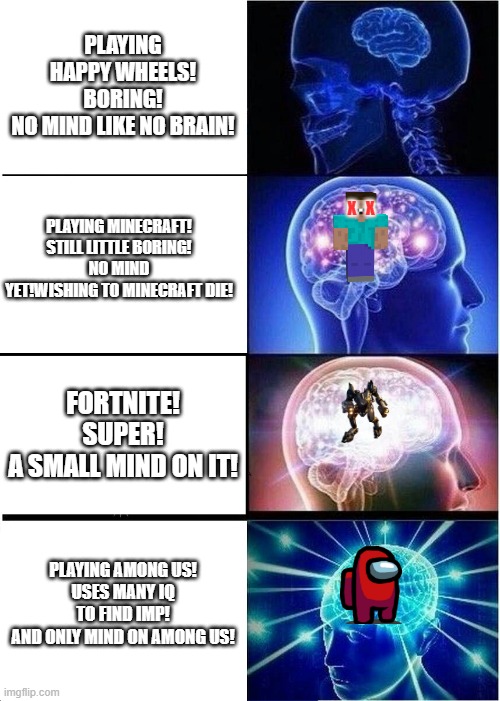Expanding Brain Meme | PLAYING HAPPY WHEELS!
BORING!
NO MIND LIKE NO BRAIN! PLAYING MINECRAFT!
STILL LITTLE BORING!
NO MIND YET!WISHING TO MINECRAFT DIE! X   X; FORTNITE!
SUPER!
A SMALL MIND ON IT! PLAYING AMONG US!
USES MANY IQ TO FIND IMP!
AND ONLY MIND ON AMONG US! | image tagged in memes,expanding brain | made w/ Imgflip meme maker