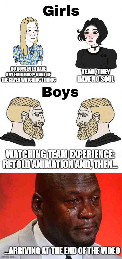 The final proof boys are more emotive than girls | DO BOYS EVEN HAVE ANY EMOTIONS? NONE OF THE CRYED WATCHING TITANIC; YEAH, THEY HAVE NO SOUL; WATCHING TEAM EXPERIENCE: RETOLD ANIMATION AND, THEN... ...ARRIVING AT THE END OF THE VIDEO | image tagged in girls vs boys,crying michael jordan | made w/ Imgflip meme maker