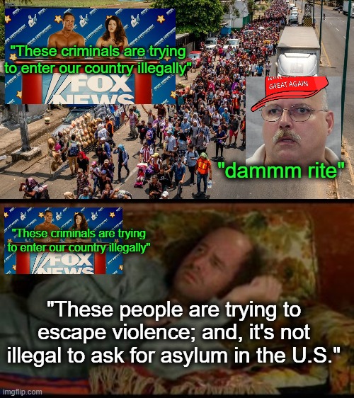 Member the caravan of brown folks? | "These criminals are trying to enter our country illegally"; "dammm rite"; "These criminals are trying to enter our country illegally"; "These people are trying to escape violence; and, it's not illegal to ask for asylum in the U.S." | image tagged in migrant caravan,build the wall,fascism | made w/ Imgflip meme maker