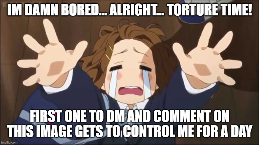 I have no meme ideas and this is what i can think of. Trap is not allowed like usual | IM DAMN BORED... ALRIGHT... TORTURE TIME! FIRST ONE TO DM AND COMMENT ON THIS IMAGE GETS TO CONTROL ME FOR A DAY | image tagged in k-on | made w/ Imgflip meme maker