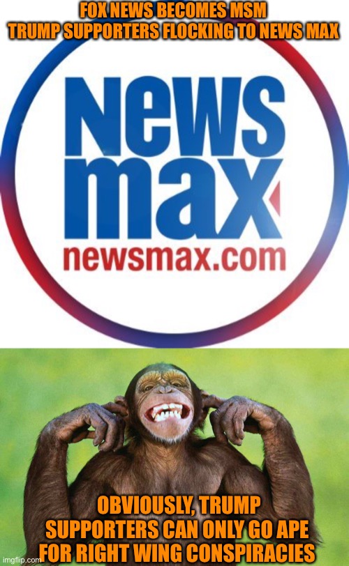 Fox News becoming ‘lame stream media’ | FOX NEWS BECOMES MSM
TRUMP SUPPORTERS FLOCKING TO NEWS MAX; OBVIOUSLY, TRUMP SUPPORTERS CAN ONLY GO APE 
FOR RIGHT WING CONSPIRACIES | image tagged in ape fingers in ears,donald trump,fox news,election 2020,orange,loser | made w/ Imgflip meme maker