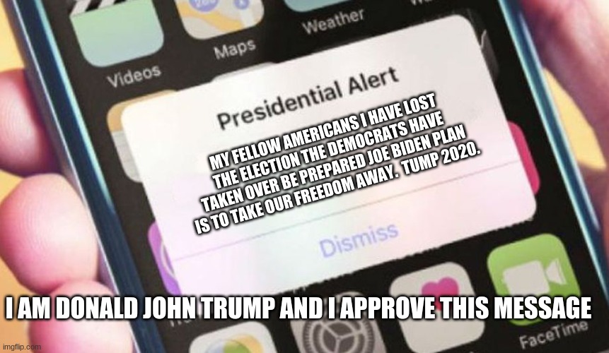 Presidential Alert Meme | MY FELLOW AMERICANS I HAVE LOST THE ELECTION THE DEMOCRATS HAVE TAKEN OVER BE PREPARED JOE BIDEN PLAN IS TO TAKE OUR FREEDOM AWAY.  TRUMP 2020. I AM DONALD JOHN TRUMP AND I APPROVE THIS MESSAGE | image tagged in memes,presidential alert | made w/ Imgflip meme maker