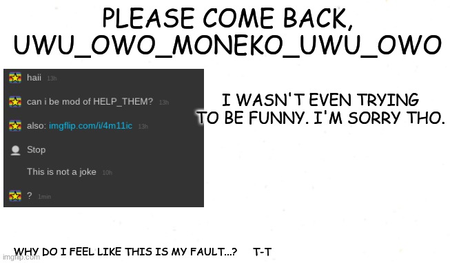 PLEASE COME BACK, UWU_OWO_MONEKO_UWU_OWO; I WASN'T EVEN TRYING TO BE FUNNY. I'M SORRY THO. WHY DO I FEEL LIKE THIS IS MY FAULT...?     T-T | made w/ Imgflip meme maker