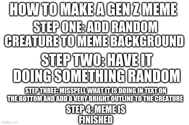 HOW TO MAKE A GEN Z MEME; STEP ONE: ADD RANDOM CREATURE TO MEME BACKGROUND; STEP TWO: HAVE IT DOING SOMETHING RANDOM; STEP THREE: MISSPELL WHAT IT IS DOING IN TEXT ON THE BOTTOM AND ADD A VERY BRIGHT OUTLINE TO THE CREATURE; STEP 4: MEME IS FINISHED | image tagged in memes | made w/ Imgflip meme maker