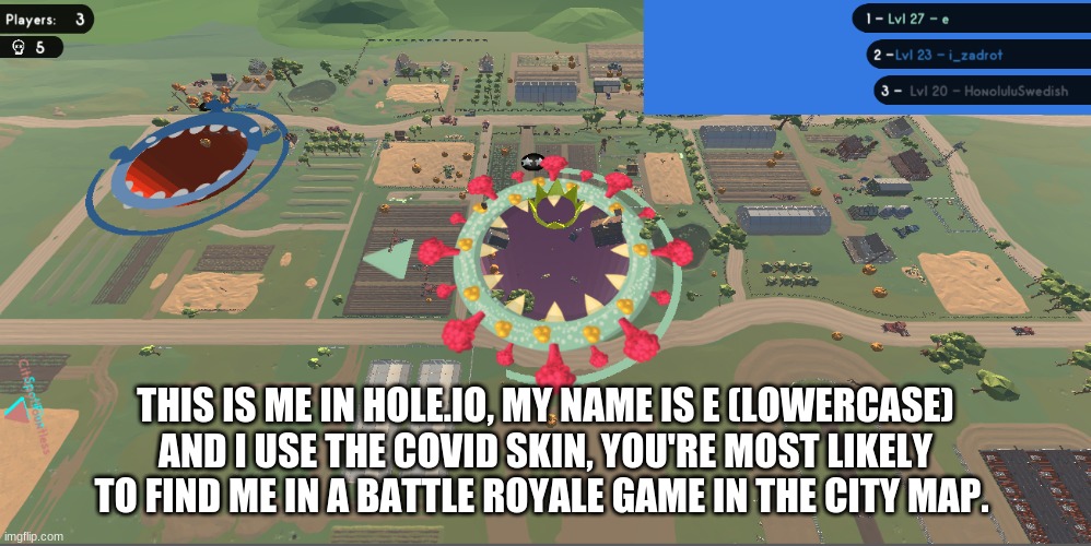 THIS IS ME IN HOLE.IO, MY NAME IS E (LOWERCASE) AND I USE THE COVID SKIN, YOU'RE MOST LIKELY TO FIND ME IN A BATTLE ROYALE GAME IN THE CITY MAP. | made w/ Imgflip meme maker