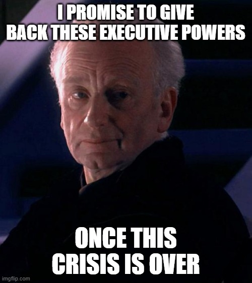 Palpatine | I PROMISE TO GIVE BACK THESE EXECUTIVE POWERS; ONCE THIS CRISIS IS OVER | image tagged in palpatine | made w/ Imgflip meme maker