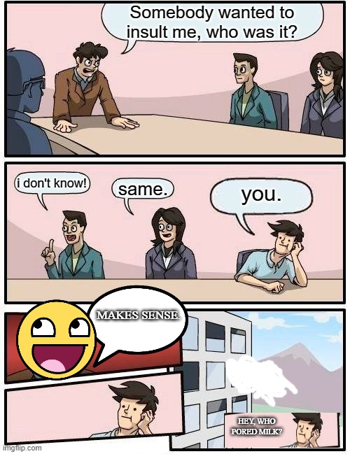 boardroom meeting | Somebody wanted to insult me, who was it? i don't know! same. you. MAKES SENSE. HEY, WHO PORED MILK? | image tagged in memes,boardroom meeting suggestion | made w/ Imgflip meme maker