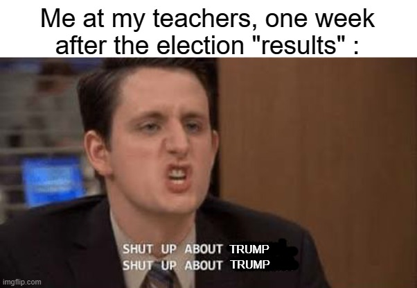 I mean... just shut up. Please. | Me at my teachers, one week after the election "results" :; TRUMP; TRUMP | image tagged in shut up about,memes,2020 elections,teachers | made w/ Imgflip meme maker