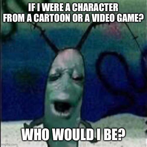 Plankton gets served | IF I WERE A CHARACTER FROM A CARTOON OR A VIDEO GAME? WHO WOULD I BE? | image tagged in plankton gets served | made w/ Imgflip meme maker