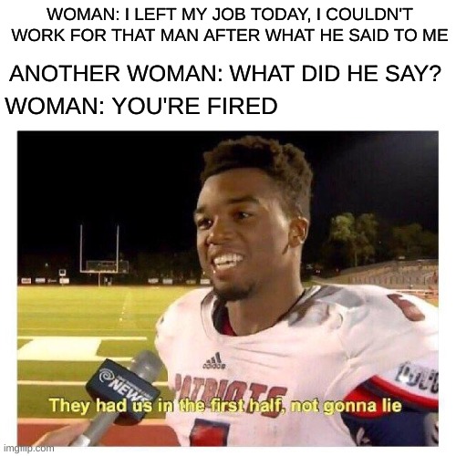 first half | WOMAN: I LEFT MY JOB TODAY, I COULDN'T WORK FOR THAT MAN AFTER WHAT HE SAID TO ME; ANOTHER WOMAN: WHAT DID HE SAY? WOMAN: YOU'RE FIRED | image tagged in they had us in the first half | made w/ Imgflip meme maker