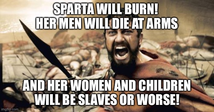 Sparta Leonidas | SPARTA WILL BURN! 
HER MEN WILL DIE AT ARMS; AND HER WOMEN AND CHILDREN WILL BE SLAVES OR WORSE! | image tagged in memes,sparta leonidas | made w/ Imgflip meme maker