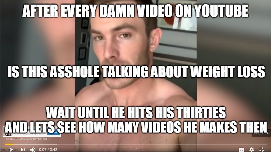 Every youtube video has this ahole's commerical | AFTER EVERY DAMN VIDEO ON YOUTUBE; IS THIS ASSHOLE TALKING ABOUT WEIGHT LOSS; WAIT UNTIL HE HITS HIS THIRTIES AND LETS SEE HOW MANY VIDEOS HE MAKES THEN | image tagged in workout,youtube,asshole,funny | made w/ Imgflip meme maker