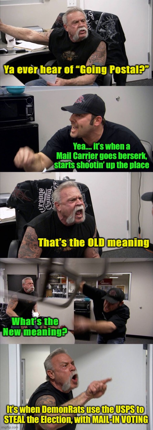 American Chopper Argument | Ya ever hear of “Going Postal?”; Yea.... it’s when a Mail Carrier goes berserk, starts shootin’ up the place; That’s the OLD meaning; What’s the New meaning? It’s when DemonRats use the USPS to 
STEAL the Election, with MAIL-IN VOTING | image tagged in memes,american chopper argument | made w/ Imgflip meme maker