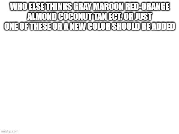 Blank White Template | WHO ELSE THINKS GRAY MAROON RED-ORANGE ALMOND COCONUT TAN ECT. OR JUST ONE OF THESE OR A NEW COLOR SHOULD BE ADDED | image tagged in blank white template | made w/ Imgflip meme maker
