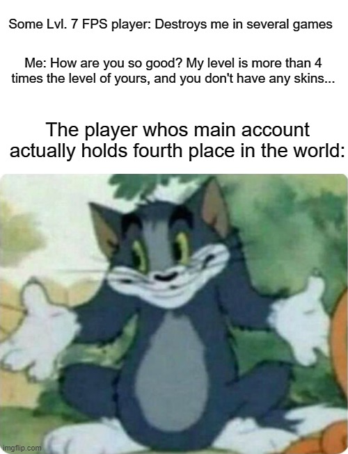 What it's like to play with an alt account | Some Lvl. 7 FPS player: Destroys me in several games; Me: How are you so good? My level is more than 4 times the level of yours, and you don't have any skins... The player whos main account actually holds fourth place in the world: | image tagged in tom shrugging,fps,online gaming | made w/ Imgflip meme maker
