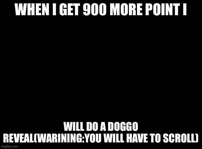 blank black | WHEN I GET 900 MORE POINT I; WILL DO A DOGGO REVEAL(WARINING:YOU WILL HAVE TO SCROLL) | image tagged in blank black | made w/ Imgflip meme maker