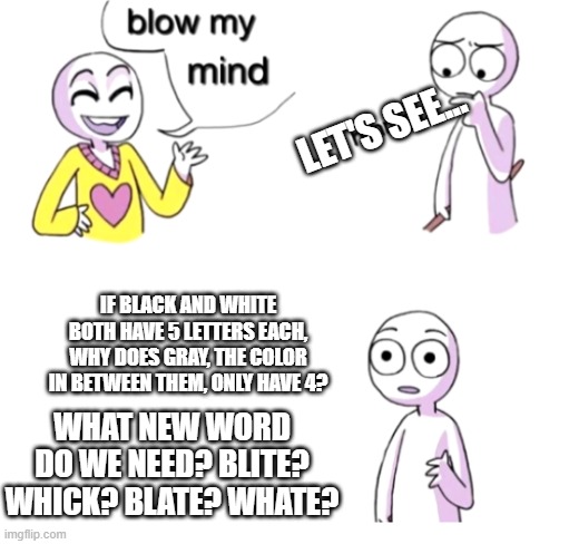 New Words (STM #4) | LET'S SEE... IF BLACK AND WHITE BOTH HAVE 5 LETTERS EACH, WHY DOES GRAY, THE COLOR IN BETWEEN THEM, ONLY HAVE 4? WHAT NEW WORD DO WE NEED? BLITE? WHICK? BLATE? WHATE? | image tagged in blow my mind | made w/ Imgflip meme maker