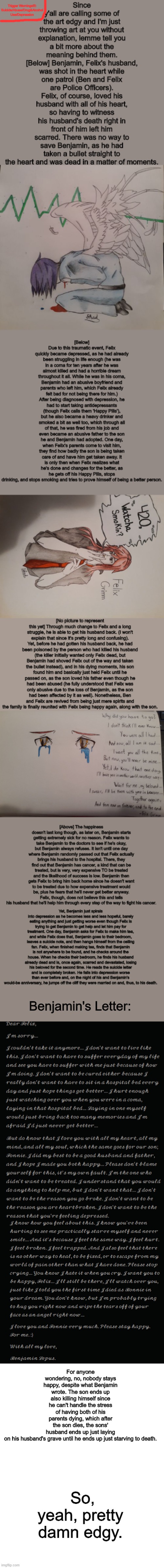 The Story Behind The Drawings. Trigger Warnings: Suicide, Abuse, Drug & Alcohol Use, and Depression | Trigger Warnings!!!: Suicide/Abuse/Drug&Alcohol Use/Depression; Benjamin's Letter:; For anyone wondering, no, nobody stays happy, despite what Benjamin wrote. The son ends up also killing himself since he can't handle the stress of having both of his parents dying, which after the son dies, the sons' husband ends up just laying on his husband's grave until he ends up just starving to death. So, yeah, pretty damn edgy. | image tagged in story time,drawings,suicide,depression,alcoholic,ha gay | made w/ Imgflip meme maker