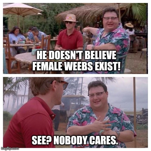 He doesn't believe female weebs exist | HE DOESN'T BELIEVE FEMALE WEEBS EXIST! SEE? NOBODY CARES. | image tagged in jurassic park nedry meme | made w/ Imgflip meme maker