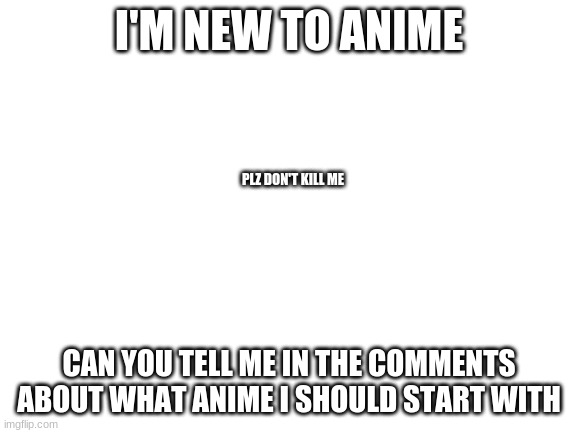 Blank White Template | I'M NEW TO ANIME; PLZ DON'T KILL ME; CAN YOU TELL ME IN THE COMMENTS ABOUT WHAT ANIME I SHOULD START WITH | image tagged in blank white template | made w/ Imgflip meme maker