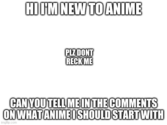 Blank White Template |  HI I'M NEW TO ANIME; PLZ DON'T RECK ME; CAN YOU TELL ME IN THE COMMENTS ON WHAT ANIME I SHOULD START WITH | image tagged in blank white template | made w/ Imgflip meme maker