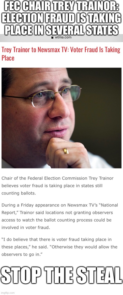 FEC Chair Trey Trainor: Election fraud is taking Place in several states. | FEC CHAIR TREY TRAINOR:
ELECTION FRAUD IS TAKING
PLACE IN SEVERAL STATES; STOP THE STEAL | image tagged in election 2020,election fraud,voter fraud,trump wins,government corruption,democrat party | made w/ Imgflip meme maker