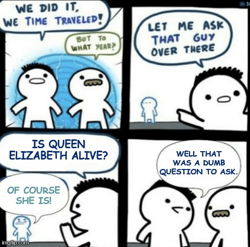 Think Before You Say |  IS QUEEN ELIZABETH ALIVE? WELL THAT WAS A DUMB QUESTION TO ASK. OF COURSE SHE IS! | image tagged in we did it we time traveled | made w/ Imgflip meme maker