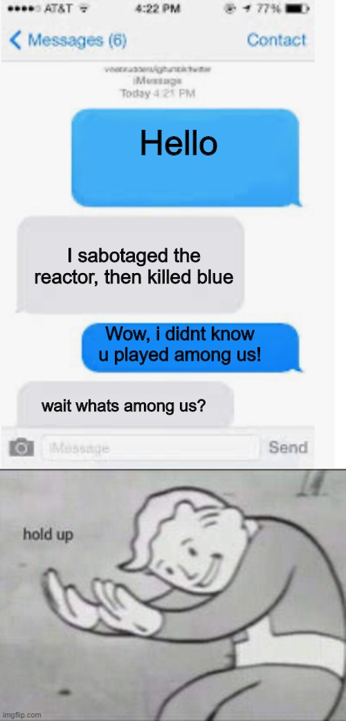 HOLD UP, WAIT A MINUTE | Hello; I sabotaged the reactor, then killed blue; Wow, i didnt know u played among us! wait whats among us? | image tagged in blank text conversation,fallout hold up,among us | made w/ Imgflip meme maker