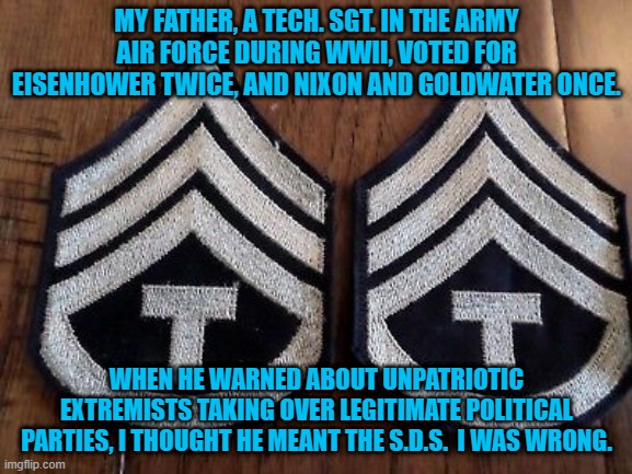 Needed:  An Epitath For The Party Of Lincoln. | MY FATHER, A TECH. SGT. IN THE ARMY AIR FORCE DURING WWII, VOTED FOR EISENHOWER TWICE, AND NIXON AND GOLDWATER ONCE. WHEN HE WARNED ABOUT UNPATRIOTIC EXTREMISTS TAKING OVER LEGITIMATE POLITICAL PARTIES, I THOUGHT HE MEANT THE S.D.S.  I WAS WRONG. | image tagged in politics | made w/ Imgflip meme maker