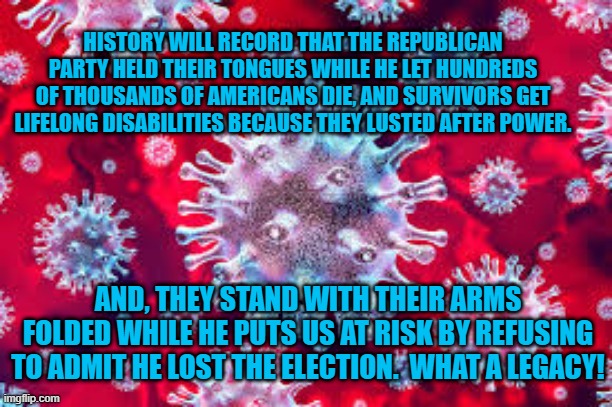 President Pandemic A Lead Life Vest For A Sinking Party. | HISTORY WILL RECORD THAT THE REPUBLICAN PARTY HELD THEIR TONGUES WHILE HE LET HUNDREDS OF THOUSANDS OF AMERICANS DIE, AND SURVIVORS GET LIFELONG DISABILITIES BECAUSE THEY LUSTED AFTER POWER. AND, THEY STAND WITH THEIR ARMS FOLDED WHILE HE PUTS US AT RISK BY REFUSING TO ADMIT HE LOST THE ELECTION.  WHAT A LEGACY! | image tagged in politics | made w/ Imgflip meme maker