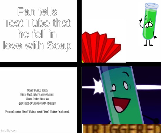 TEST TUBE TRIGGERED! | Fan tells Test Tube that he fell in love with Soap; Test Tube tells him that she's mad and then tells him to get out of here with Soap!
 
Fan shoots Test Tube and Test Tube is dead. | image tagged in inanimate insanity | made w/ Imgflip meme maker