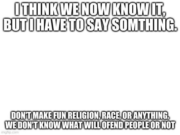 Blank White Template | I THINK WE NOW KNOW IT, BUT I HAVE TO SAY SOMTHING. DON'T MAKE FUN RELIGION, RACE, OR ANYTHING. WE DON'T KNOW WHAT WILL OFEND PEOPLE OR NOT | image tagged in blank white template | made w/ Imgflip meme maker