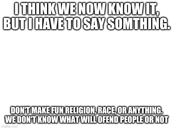 Blank White Template | I THINK WE NOW KNOW IT, BUT I HAVE TO SAY SOMTHING. DON'T MAKE FUN RELIGION, RACE, OR ANYTHING. WE DON'T KNOW WHAT WILL OFEND PEOPLE OR NOT | image tagged in blank white template | made w/ Imgflip meme maker