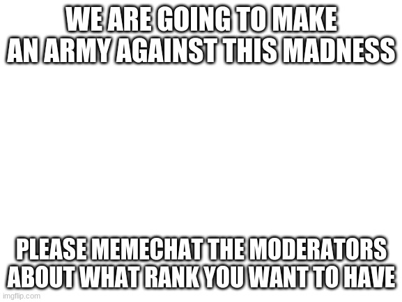 Help us lead the revolution! | WE ARE GOING TO MAKE AN ARMY AGAINST THIS MADNESS; PLEASE MEMECHAT THE MODERATORS ABOUT WHAT RANK YOU WANT TO HAVE | image tagged in blank white template | made w/ Imgflip meme maker