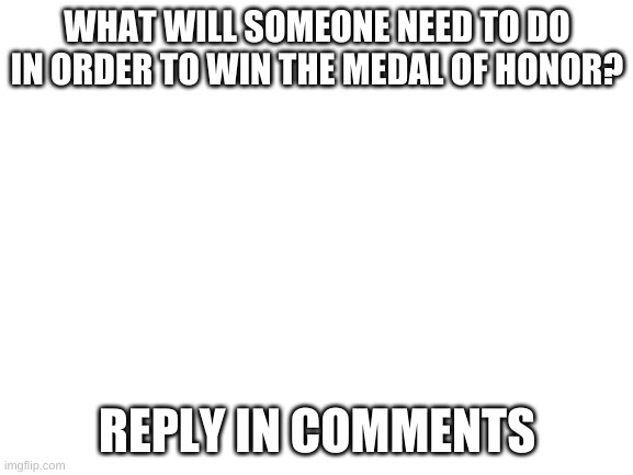 reply in commets | WHAT WILL SOMEONE NEED TO DO IN ORDER TO WIN THE MEDAL OF HONOR? REPLY IN COMMENTS | image tagged in blank white template | made w/ Imgflip meme maker