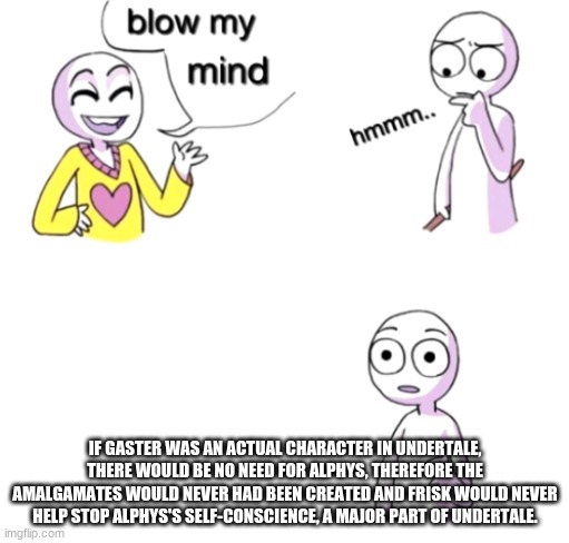 Blow my mind | IF GASTER WAS AN ACTUAL CHARACTER IN UNDERTALE, THERE WOULD BE NO NEED FOR ALPHYS, THEREFORE THE AMALGAMATES WOULD NEVER HAD BEEN CREATED AND FRISK WOULD NEVER HELP STOP ALPHYS'S SELF-CONSCIENCE, A MAJOR PART OF UNDERTALE. | image tagged in blow my mind | made w/ Imgflip meme maker