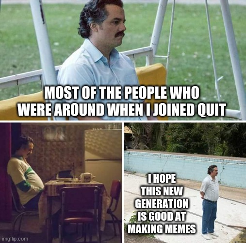 Sad Pablo Escobar | MOST OF THE PEOPLE WHO WERE AROUND WHEN I JOINED QUIT; I HOPE THIS NEW GENERATION IS GOOD AT MAKING MEMES | image tagged in memes,sad pablo escobar | made w/ Imgflip meme maker