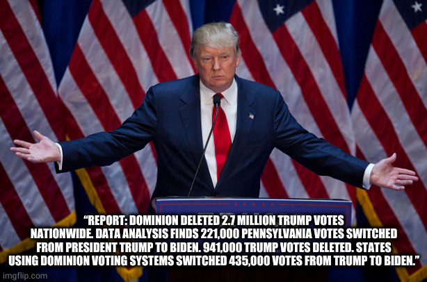 voter fraud verified | “REPORT: DOMINION DELETED 2.7 MILLION TRUMP VOTES NATIONWIDE. DATA ANALYSIS FINDS 221,000 PENNSYLVANIA VOTES SWITCHED FROM PRESIDENT TRUMP TO BIDEN. 941,000 TRUMP VOTES DELETED. STATES USING DOMINION VOTING SYSTEMS SWITCHED 435,000 VOTES FROM TRUMP TO BIDEN.” | image tagged in donald trump,election 2020,voter fraud | made w/ Imgflip meme maker