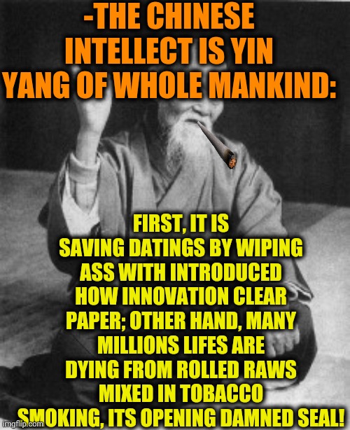 -Chinese mind. | -THE CHINESE INTELLECT IS YIN YANG OF WHOLE MANKIND:; FIRST, IT IS SAVING DATINGS BY WIPING ASS WITH INTRODUCED HOW INNOVATION CLEAR PAPER; OTHER HAND, MANY MILLIONS LIFES ARE DYING FROM ROLLED RAWS MIXED IN TOBACCO SMOKING, ITS OPENING DAMNED SEAL! | image tagged in aikido master,made in china,yang,mankind,innovation,toilet paper | made w/ Imgflip meme maker