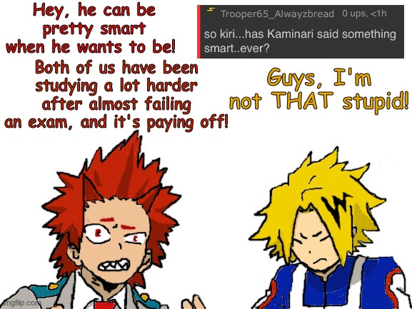 Remember to submit questions in the comments! (Kirishima ask blog) | Hey, he can be pretty smart when he wants to be! Both of us have been studying a lot harder after almost failing an exam, and it's paying off! Guys, I'm not THAT stupid! | image tagged in blank white template,my hero academia,fanart,comments,comment section | made w/ Imgflip meme maker